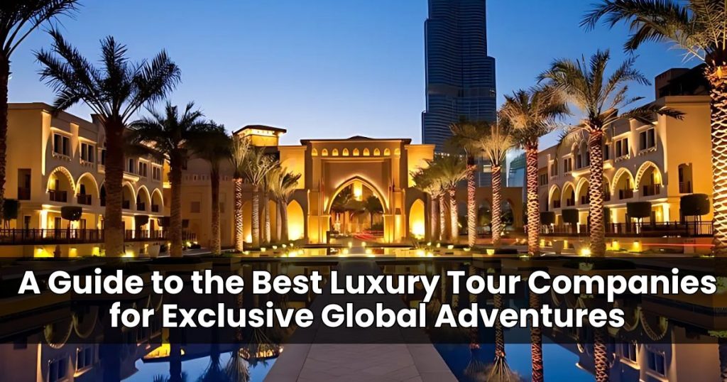 A Guide to the Best Luxury Tour Companies for Exclusive Global Adventures